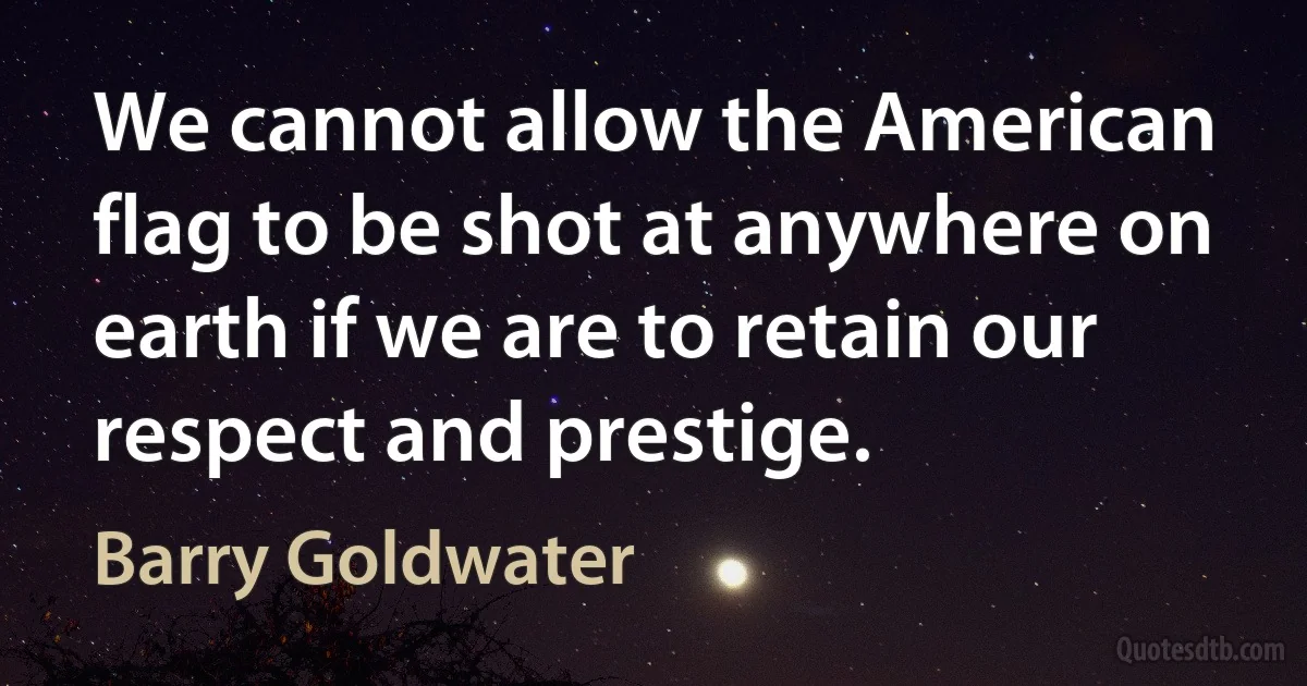 We cannot allow the American flag to be shot at anywhere on earth if we are to retain our respect and prestige. (Barry Goldwater)