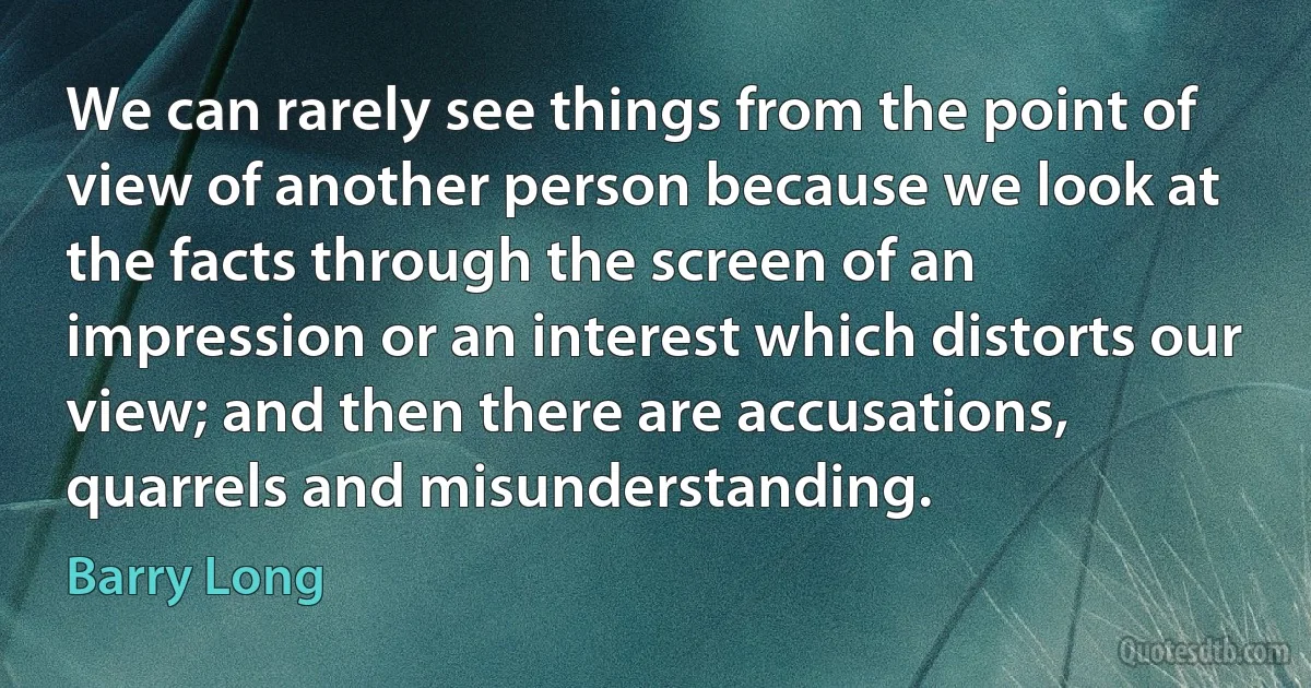 We can rarely see things from the point of view of another person because we look at the facts through the screen of an impression or an interest which distorts our view; and then there are accusations, quarrels and misunderstanding. (Barry Long)