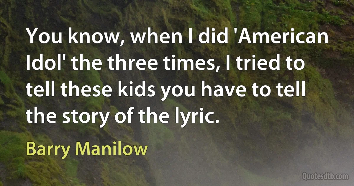 You know, when I did 'American Idol' the three times, I tried to tell these kids you have to tell the story of the lyric. (Barry Manilow)