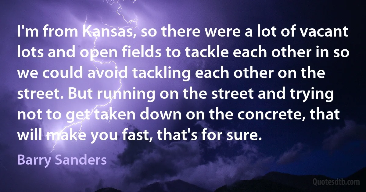 I'm from Kansas, so there were a lot of vacant lots and open fields to tackle each other in so we could avoid tackling each other on the street. But running on the street and trying not to get taken down on the concrete, that will make you fast, that's for sure. (Barry Sanders)