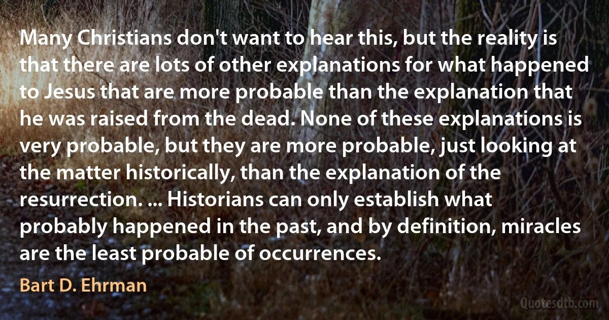 Many Christians don't want to hear this, but the reality is that there are lots of other explanations for what happened to Jesus that are more probable than the explanation that he was raised from the dead. None of these explanations is very probable, but they are more probable, just looking at the matter historically, than the explanation of the resurrection. ... Historians can only establish what probably happened in the past, and by definition, miracles are the least probable of occurrences. (Bart D. Ehrman)