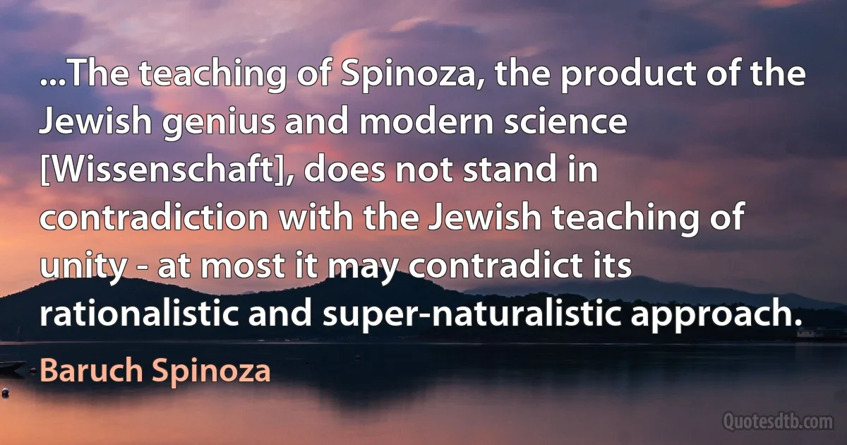 ...The teaching of Spinoza, the product of the Jewish genius and modern science [Wissenschaft], does not stand in contradiction with the Jewish teaching of unity - at most it may contradict its rationalistic and super-naturalistic approach. (Baruch Spinoza)