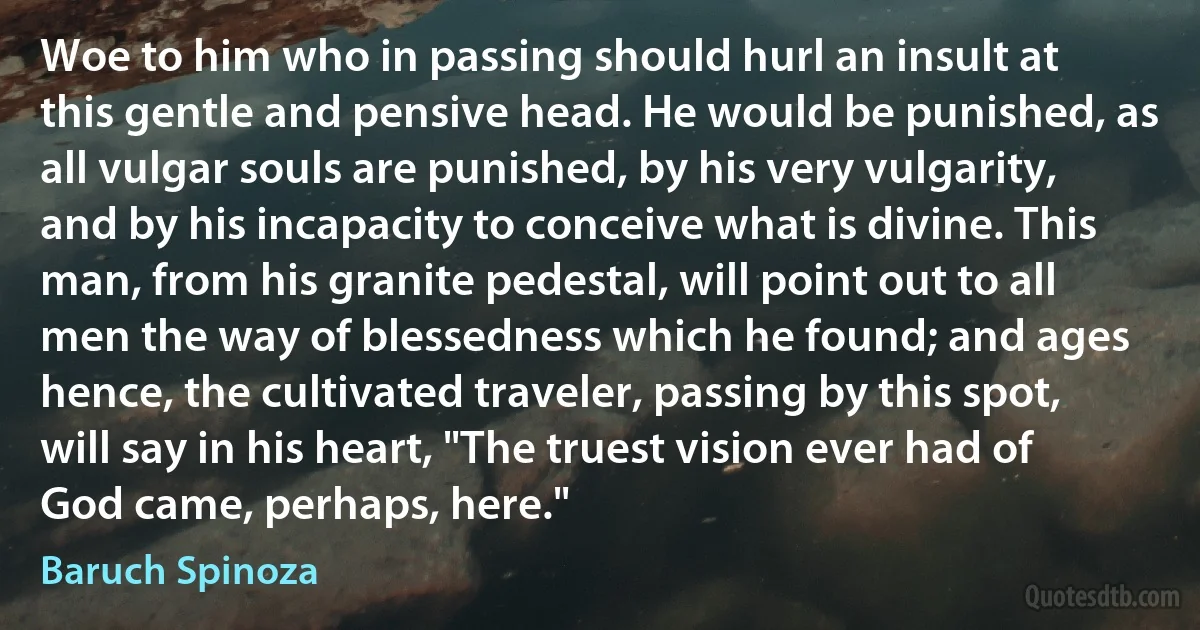 Woe to him who in passing should hurl an insult at this gentle and pensive head. He would be punished, as all vulgar souls are punished, by his very vulgarity, and by his incapacity to conceive what is divine. This man, from his granite pedestal, will point out to all men the way of blessedness which he found; and ages hence, the cultivated traveler, passing by this spot, will say in his heart, "The truest vision ever had of God came, perhaps, here." (Baruch Spinoza)