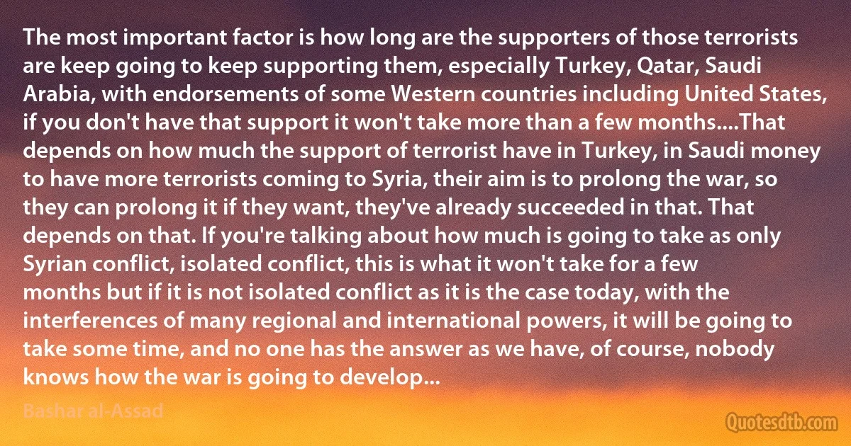 The most important factor is how long are the supporters of those terrorists are keep going to keep supporting them, especially Turkey, Qatar, Saudi Arabia, with endorsements of some Western countries including United States, if you don't have that support it won't take more than a few months....That depends on how much the support of terrorist have in Turkey, in Saudi money to have more terrorists coming to Syria, their aim is to prolong the war, so they can prolong it if they want, they've already succeeded in that. That depends on that. If you're talking about how much is going to take as only Syrian conflict, isolated conflict, this is what it won't take for a few months but if it is not isolated conflict as it is the case today, with the interferences of many regional and international powers, it will be going to take some time, and no one has the answer as we have, of course, nobody knows how the war is going to develop... (Bashar al-Assad)