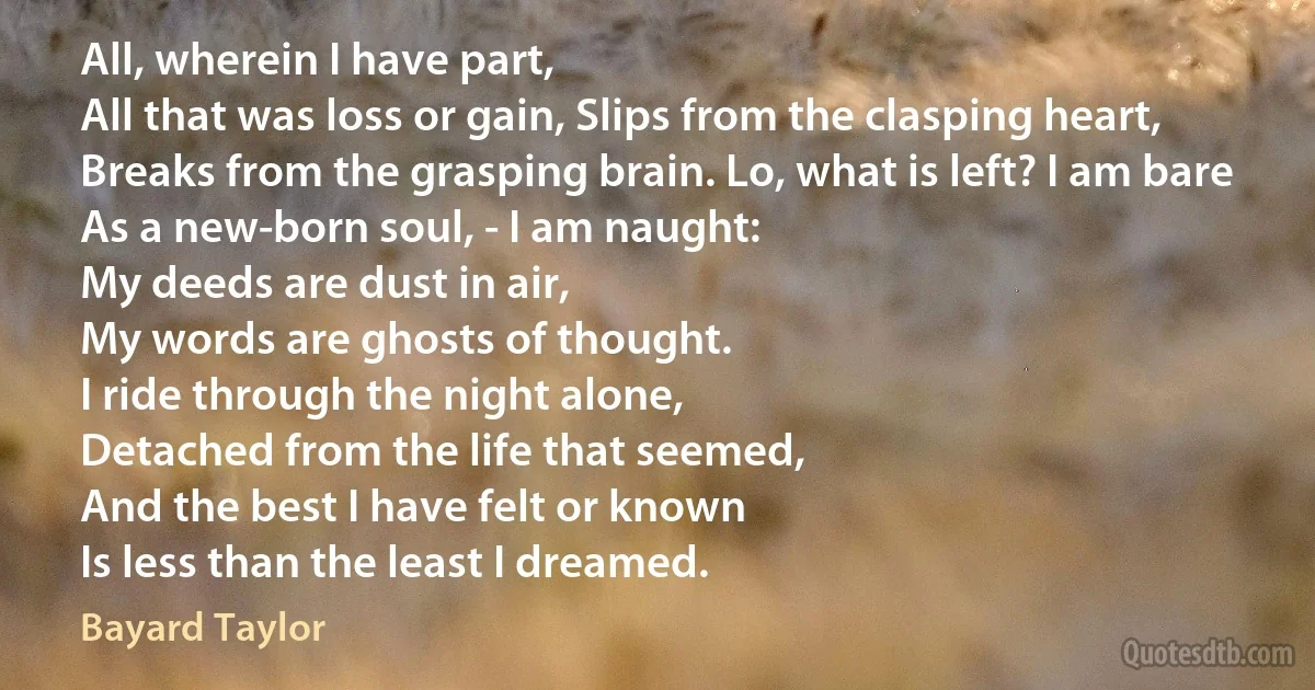 All, wherein I have part,
All that was loss or gain, Slips from the clasping heart,
Breaks from the grasping brain. Lo, what is left? I am bare
As a new-born soul, - I am naught:
My deeds are dust in air,
My words are ghosts of thought.
I ride through the night alone,
Detached from the life that seemed,
And the best I have felt or known
Is less than the least I dreamed. (Bayard Taylor)