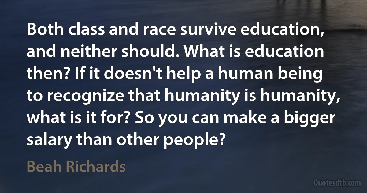 Both class and race survive education, and neither should. What is education then? If it doesn't help a human being to recognize that humanity is humanity, what is it for? So you can make a bigger salary than other people? (Beah Richards)