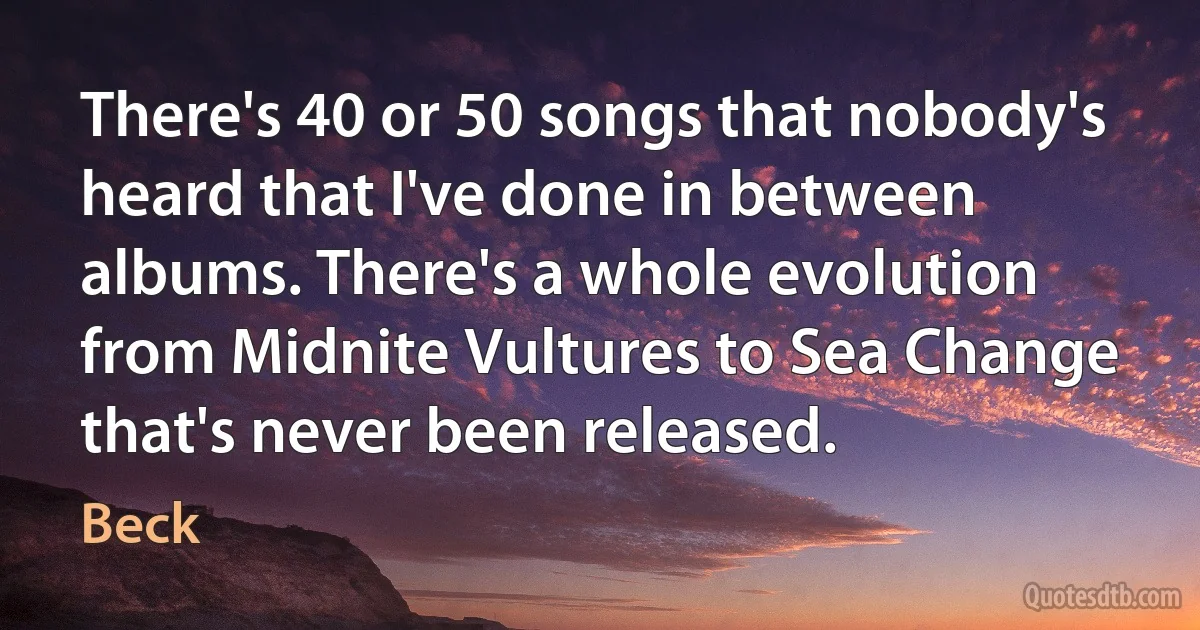 There's 40 or 50 songs that nobody's heard that I've done in between albums. There's a whole evolution from Midnite Vultures to Sea Change that's never been released. (Beck)