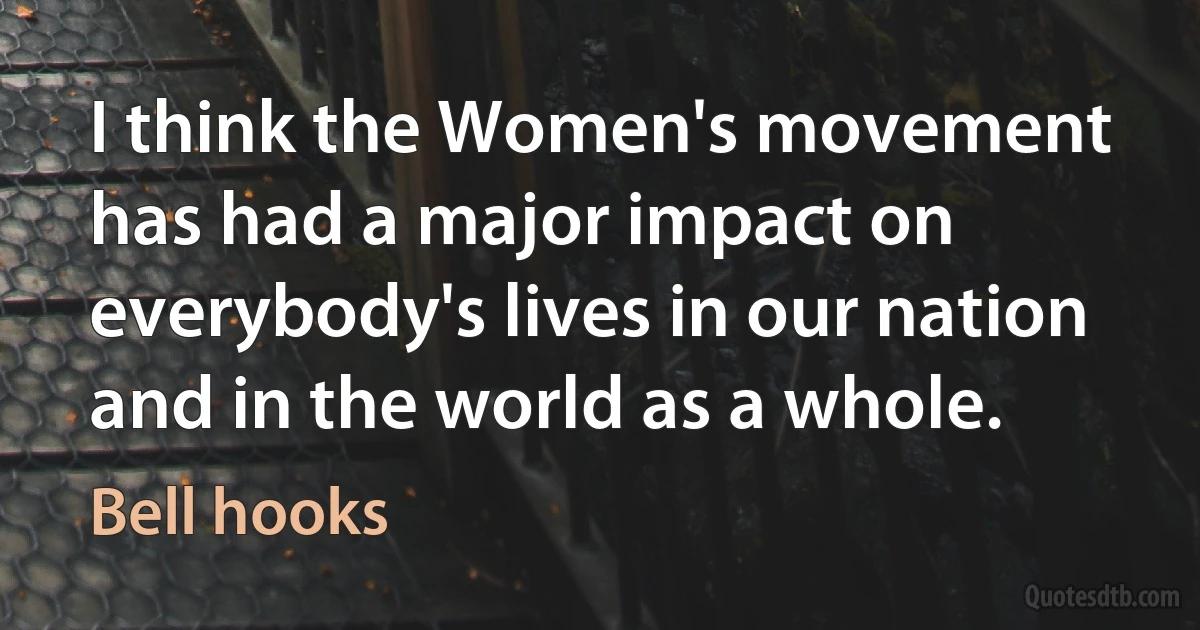 I think the Women's movement has had a major impact on everybody's lives in our nation and in the world as a whole. (Bell hooks)