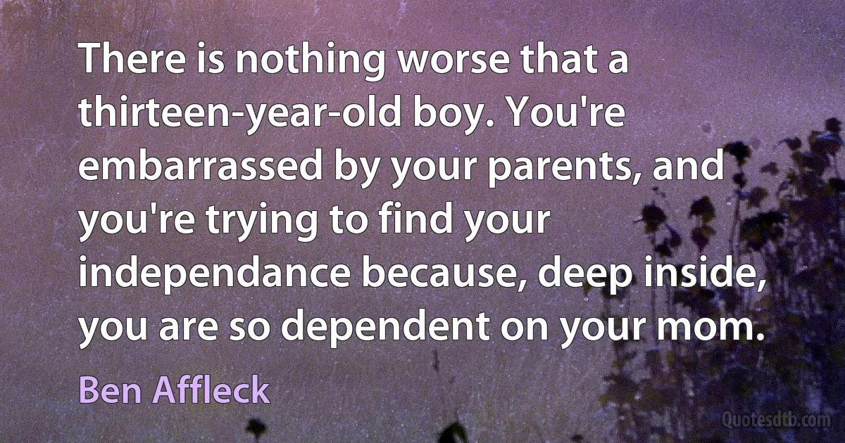 There is nothing worse that a thirteen-year-old boy. You're embarrassed by your parents, and you're trying to find your independance because, deep inside, you are so dependent on your mom. (Ben Affleck)