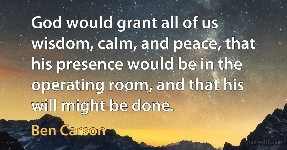 God would grant all of us wisdom, calm, and peace, that his presence would be in the operating room, and that his will might be done. (Ben Carson)