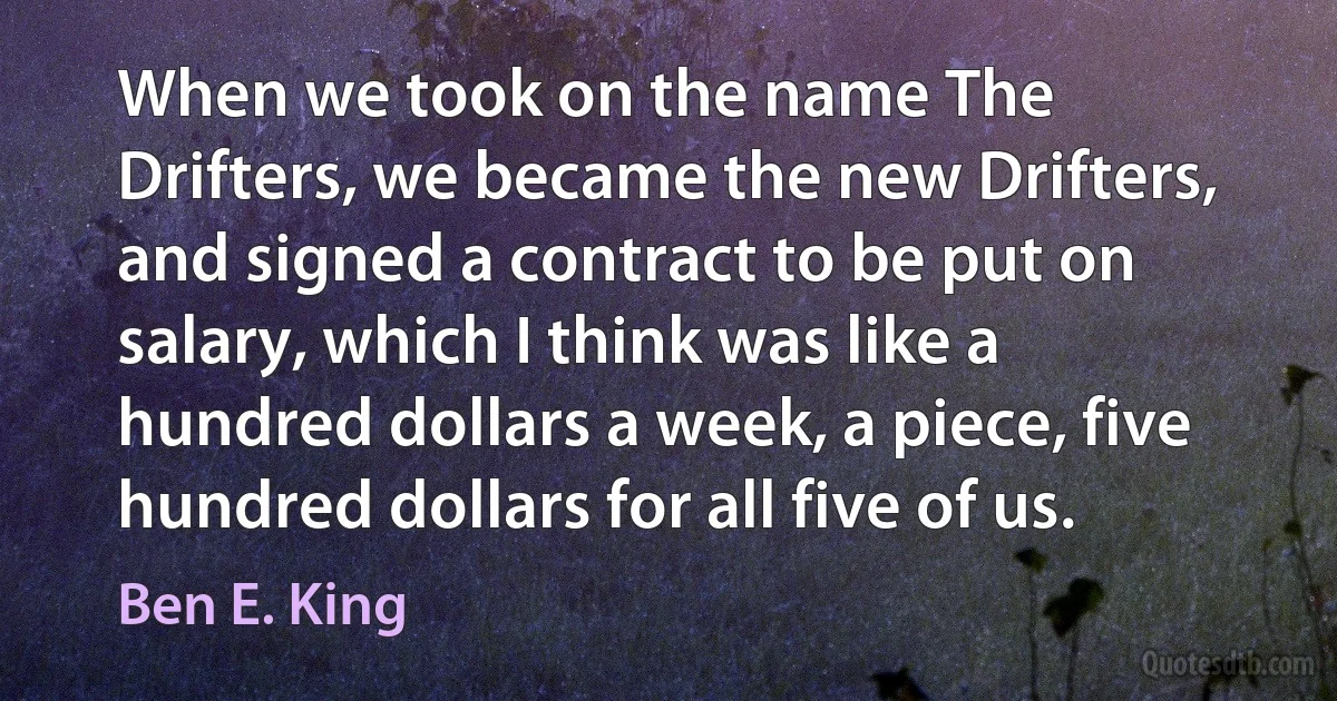 When we took on the name The Drifters, we became the new Drifters, and signed a contract to be put on salary, which I think was like a hundred dollars a week, a piece, five hundred dollars for all five of us. (Ben E. King)