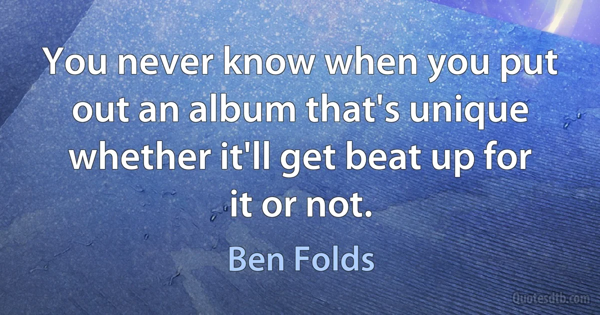 You never know when you put out an album that's unique whether it'll get beat up for it or not. (Ben Folds)