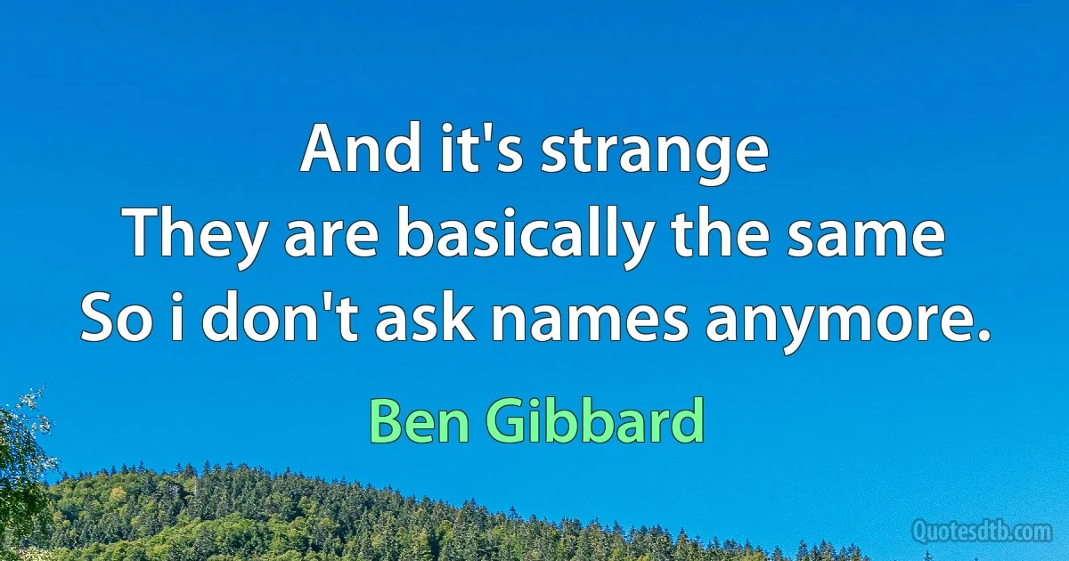 And it's strange
They are basically the same
So i don't ask names anymore. (Ben Gibbard)