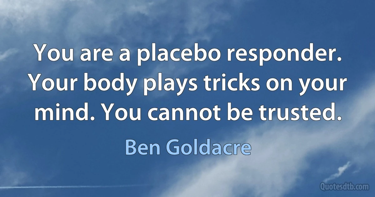 You are a placebo responder. Your body plays tricks on your mind. You cannot be trusted. (Ben Goldacre)