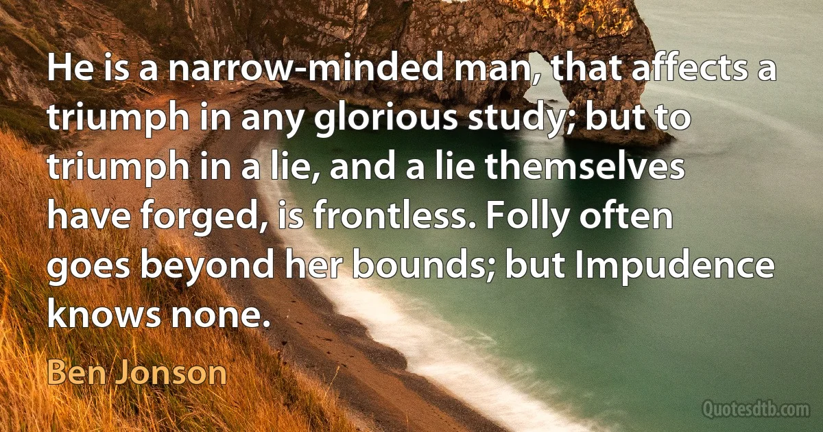 He is a narrow-minded man, that affects a triumph in any glorious study; but to triumph in a lie, and a lie themselves have forged, is frontless. Folly often goes beyond her bounds; but Impudence knows none. (Ben Jonson)