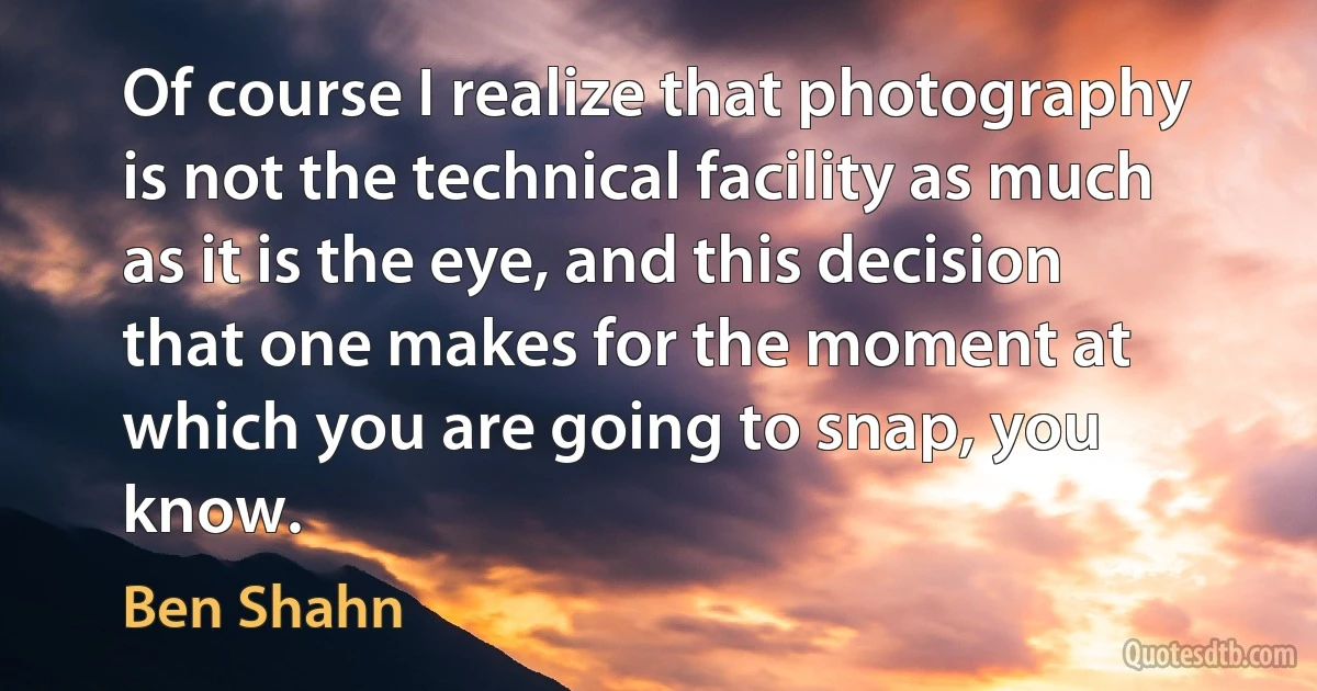 Of course I realize that photography is not the technical facility as much as it is the eye, and this decision that one makes for the moment at which you are going to snap, you know. (Ben Shahn)