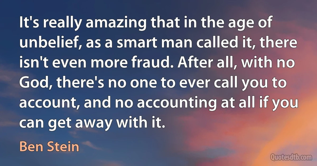 It's really amazing that in the age of unbelief, as a smart man called it, there isn't even more fraud. After all, with no God, there's no one to ever call you to account, and no accounting at all if you can get away with it. (Ben Stein)