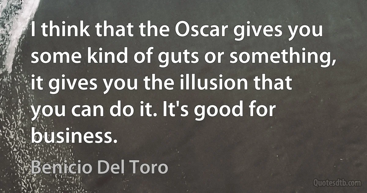 I think that the Oscar gives you some kind of guts or something, it gives you the illusion that you can do it. It's good for business. (Benicio Del Toro)