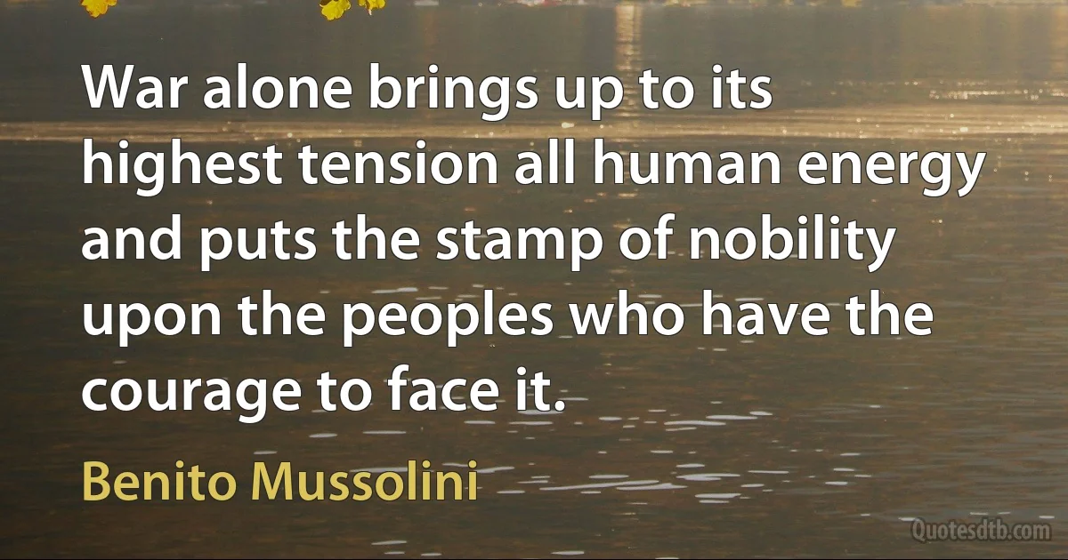 War alone brings up to its highest tension all human energy and puts the stamp of nobility upon the peoples who have the courage to face it. (Benito Mussolini)