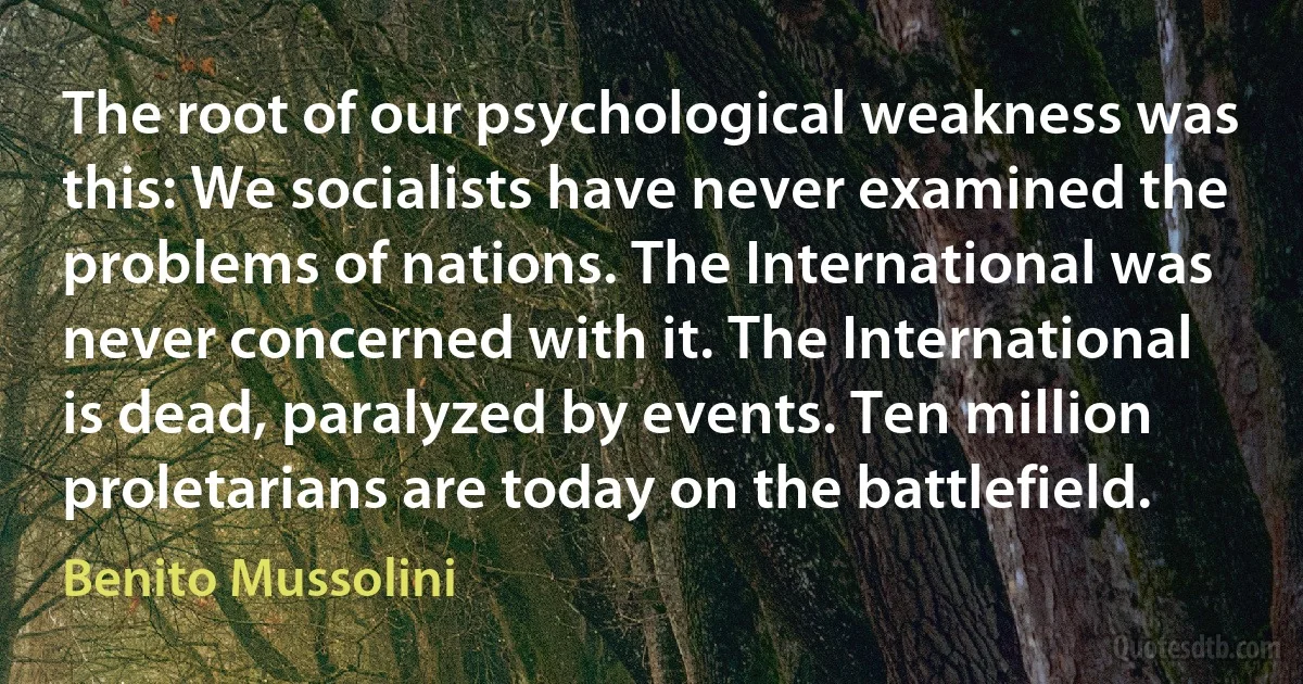 The root of our psychological weakness was this: We socialists have never examined the problems of nations. The International was never concerned with it. The International is dead, paralyzed by events. Ten million proletarians are today on the battlefield. (Benito Mussolini)