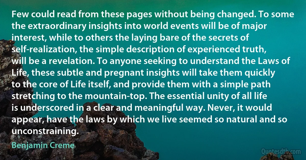 Few could read from these pages without being changed. To some the extraordinary insights into world events will be of major interest, while to others the laying bare of the secrets of self-realization, the simple description of experienced truth, will be a revelation. To anyone seeking to understand the Laws of Life, these subtle and pregnant insights will take them quickly to the core of Life itself, and provide them with a simple path stretching to the mountain-top. The essential unity of all life is underscored in a clear and meaningful way. Never, it would appear, have the laws by which we live seemed so natural and so unconstraining. (Benjamin Creme)