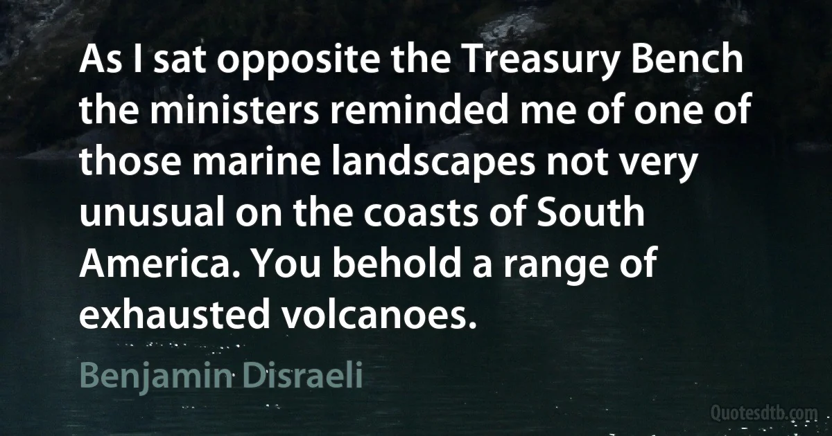 As I sat opposite the Treasury Bench the ministers reminded me of one of those marine landscapes not very unusual on the coasts of South America. You behold a range of exhausted volcanoes. (Benjamin Disraeli)