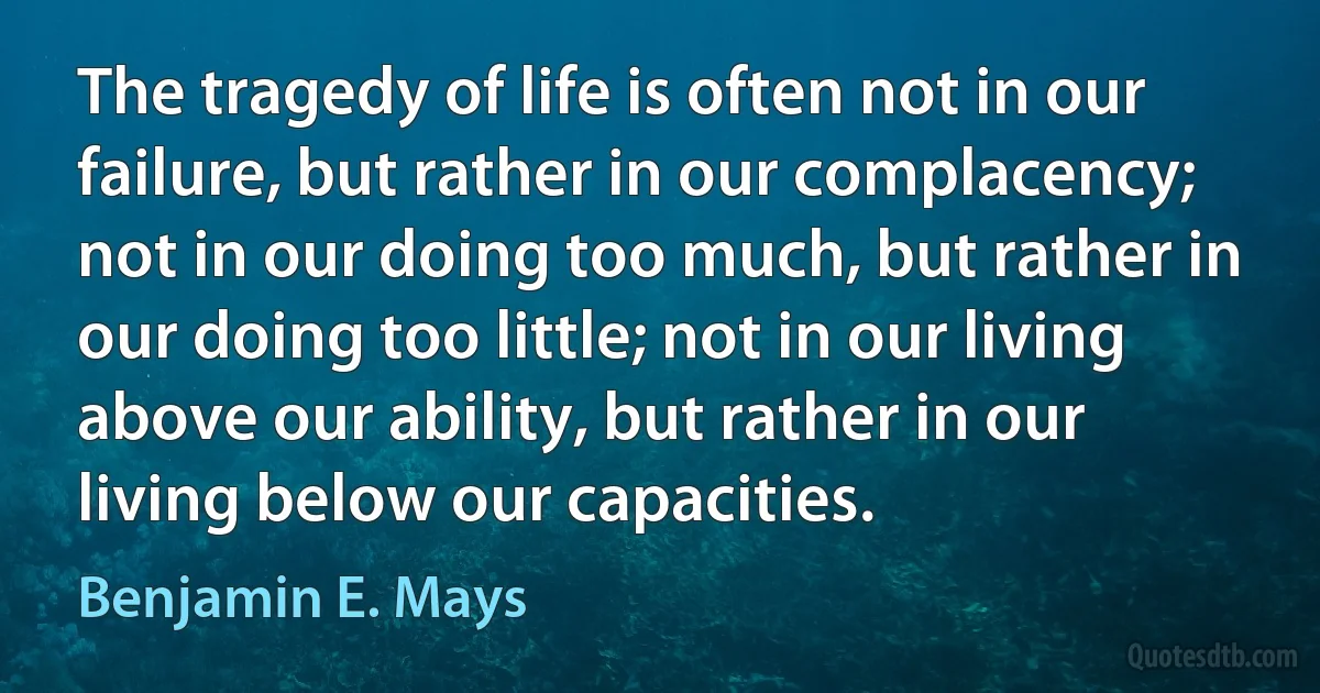 The tragedy of life is often not in our failure, but rather in our complacency; not in our doing too much, but rather in our doing too little; not in our living above our ability, but rather in our living below our capacities. (Benjamin E. Mays)