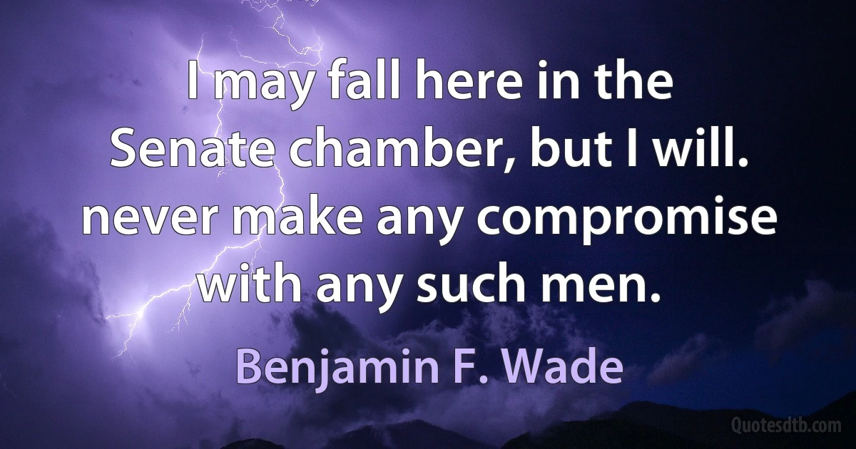 I may fall here in the Senate chamber, but I will. never make any compromise with any such men. (Benjamin F. Wade)