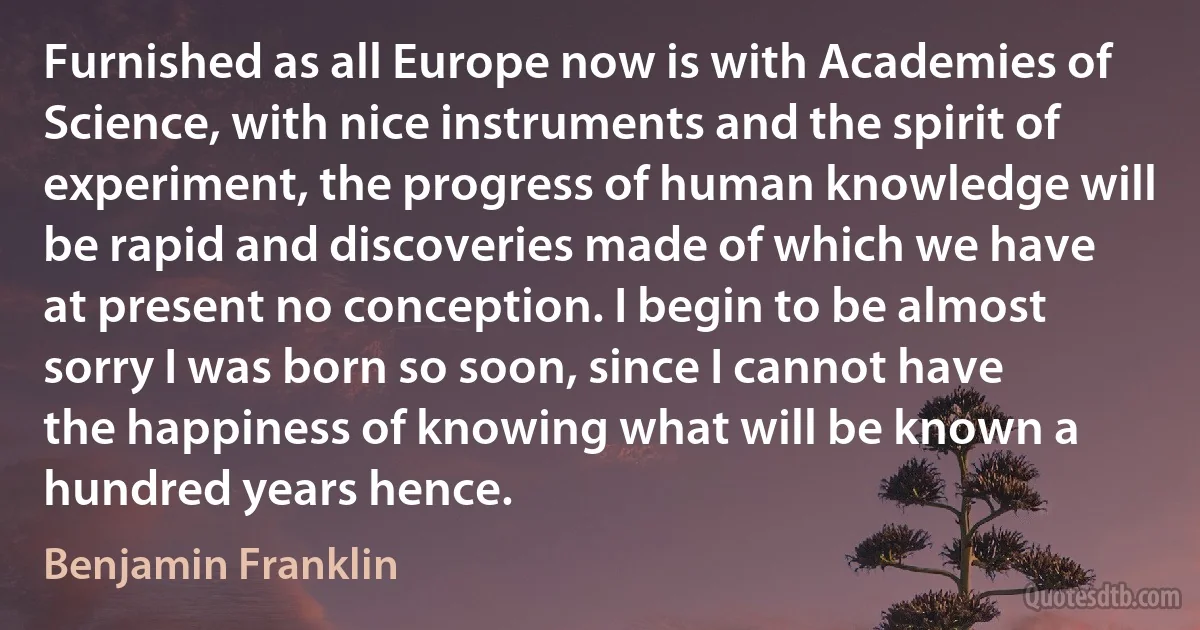 Furnished as all Europe now is with Academies of Science, with nice instruments and the spirit of experiment, the progress of human knowledge will be rapid and discoveries made of which we have at present no conception. I begin to be almost sorry I was born so soon, since I cannot have the happiness of knowing what will be known a hundred years hence. (Benjamin Franklin)