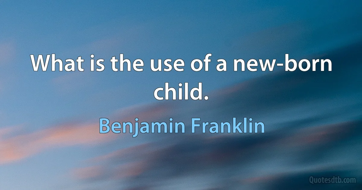 What is the use of a new-born child. (Benjamin Franklin)