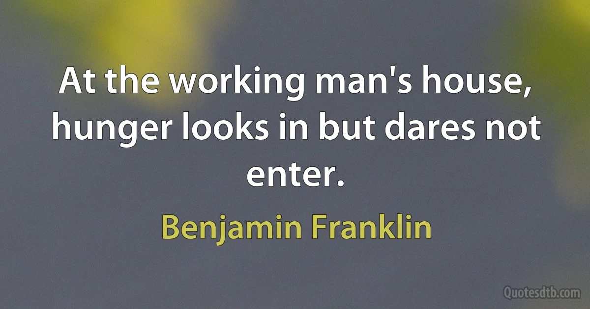 At the working man's house, hunger looks in but dares not enter. (Benjamin Franklin)