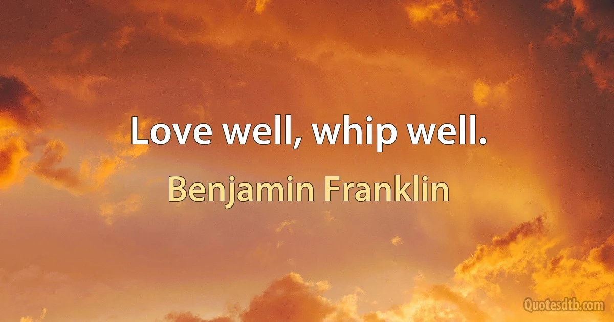 Love well, whip well. (Benjamin Franklin)