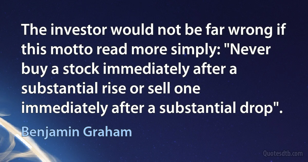 The investor would not be far wrong if this motto read more simply: "Never buy a stock immediately after a substantial rise or sell one immediately after a substantial drop". (Benjamin Graham)