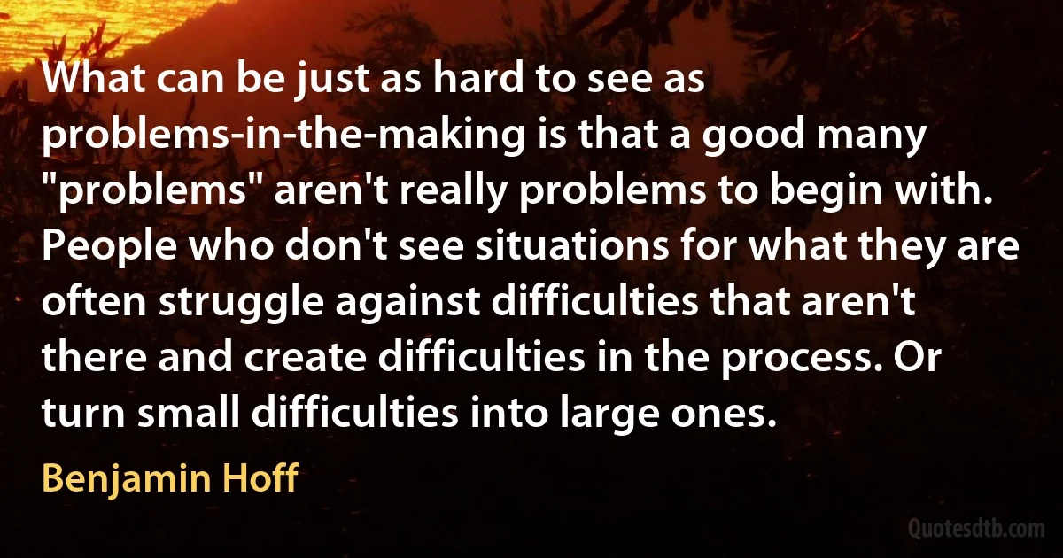 What can be just as hard to see as problems-in-the-making is that a good many "problems" aren't really problems to begin with. People who don't see situations for what they are often struggle against difficulties that aren't there and create difficulties in the process. Or turn small difficulties into large ones. (Benjamin Hoff)