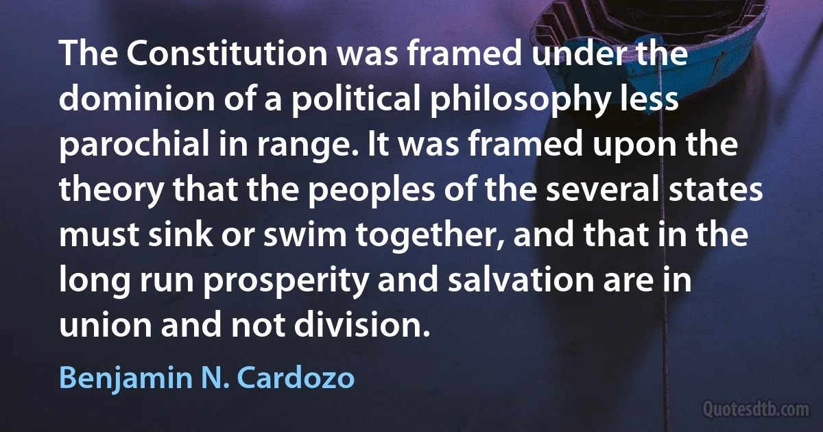 The Constitution was framed under the dominion of a political philosophy less parochial in range. It was framed upon the theory that the peoples of the several states must sink or swim together, and that in the long run prosperity and salvation are in union and not division. (Benjamin N. Cardozo)