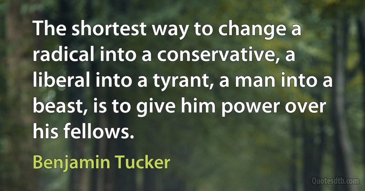 The shortest way to change a radical into a conservative, a liberal into a tyrant, a man into a beast, is to give him power over his fellows. (Benjamin Tucker)