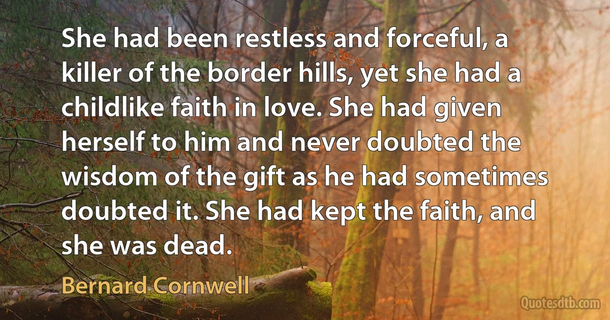 She had been restless and forceful, a killer of the border hills, yet she had a childlike faith in love. She had given herself to him and never doubted the wisdom of the gift as he had sometimes doubted it. She had kept the faith, and she was dead. (Bernard Cornwell)