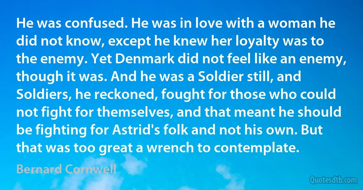 He was confused. He was in love with a woman he did not know, except he knew her loyalty was to the enemy. Yet Denmark did not feel like an enemy, though it was. And he was a Soldier still, and Soldiers, he reckoned, fought for those who could not fight for themselves, and that meant he should be fighting for Astrid's folk and not his own. But that was too great a wrench to contemplate. (Bernard Cornwell)