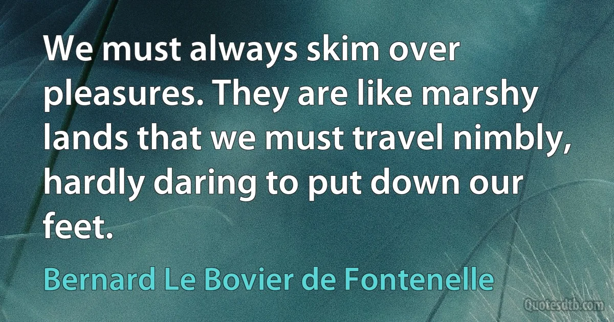 We must always skim over pleasures. They are like marshy lands that we must travel nimbly, hardly daring to put down our feet. (Bernard Le Bovier de Fontenelle)