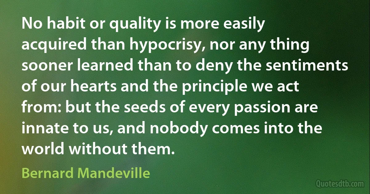 No habit or quality is more easily acquired than hypocrisy, nor any thing sooner learned than to deny the sentiments of our hearts and the principle we act from: but the seeds of every passion are innate to us, and nobody comes into the world without them. (Bernard Mandeville)