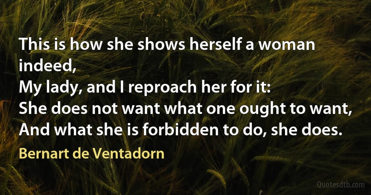 This is how she shows herself a woman indeed,
My lady, and I reproach her for it:
She does not want what one ought to want,
And what she is forbidden to do, she does. (Bernart de Ventadorn)