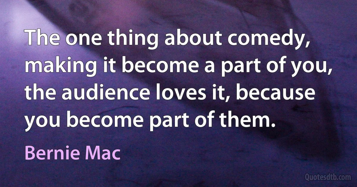 The one thing about comedy, making it become a part of you, the audience loves it, because you become part of them. (Bernie Mac)