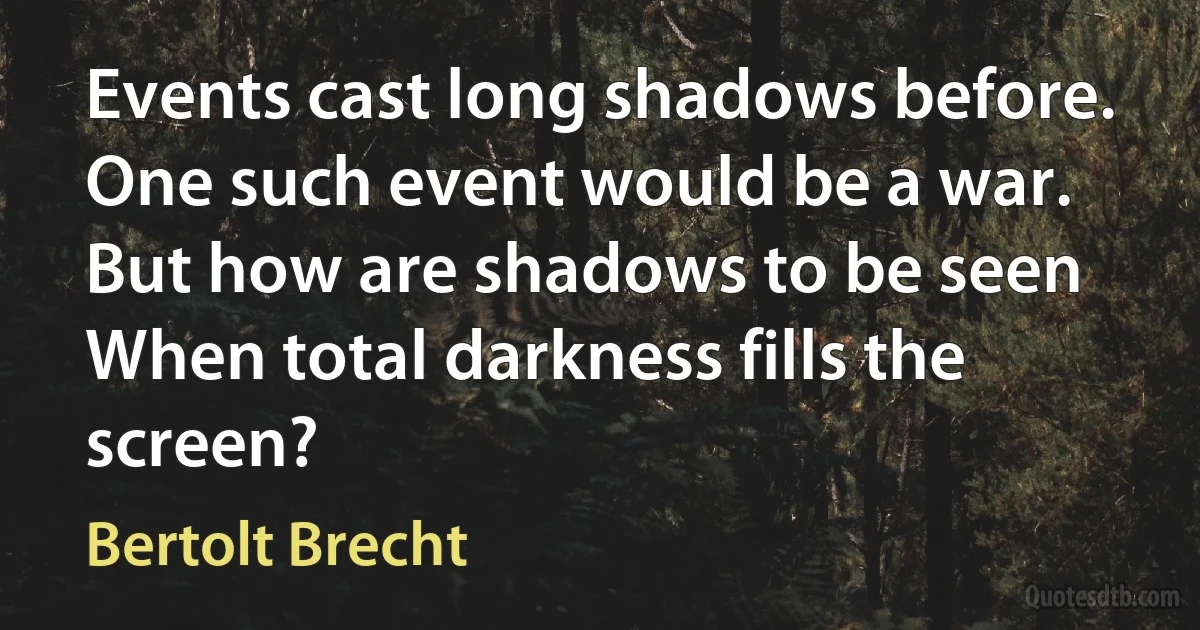 Events cast long shadows before.
One such event would be a war.
But how are shadows to be seen
When total darkness fills the screen? (Bertolt Brecht)