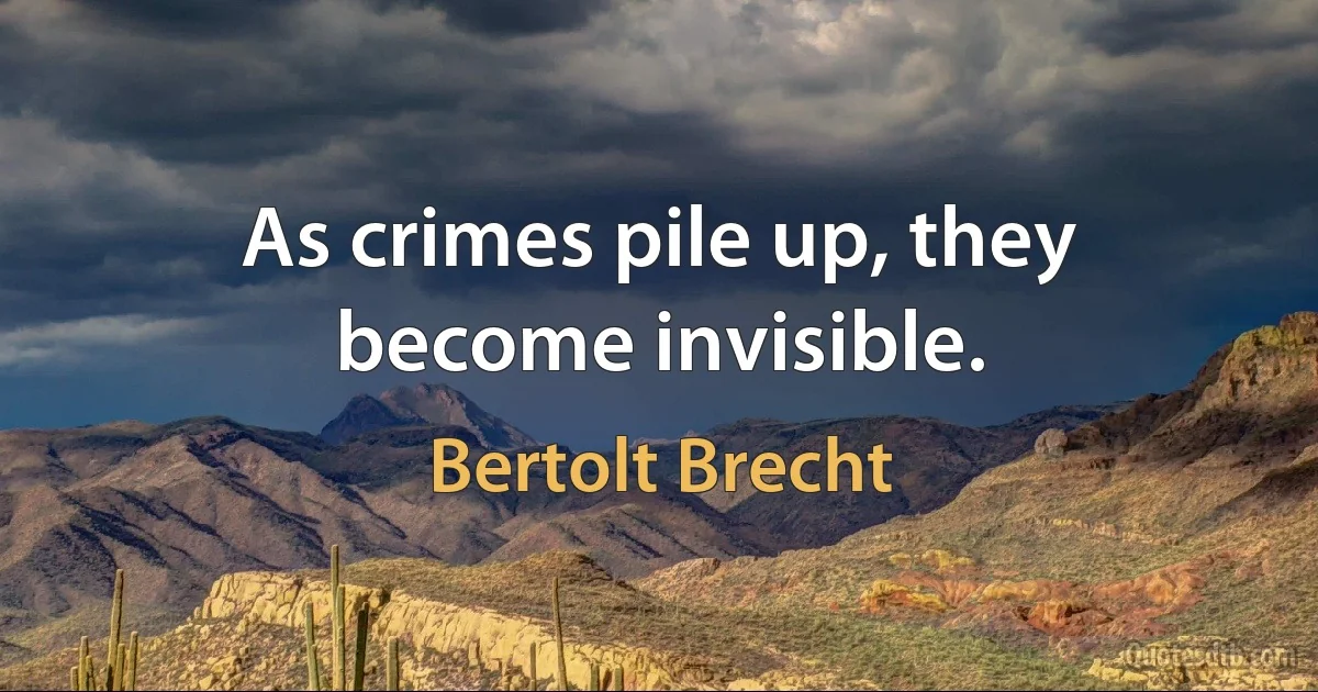 As crimes pile up, they become invisible. (Bertolt Brecht)