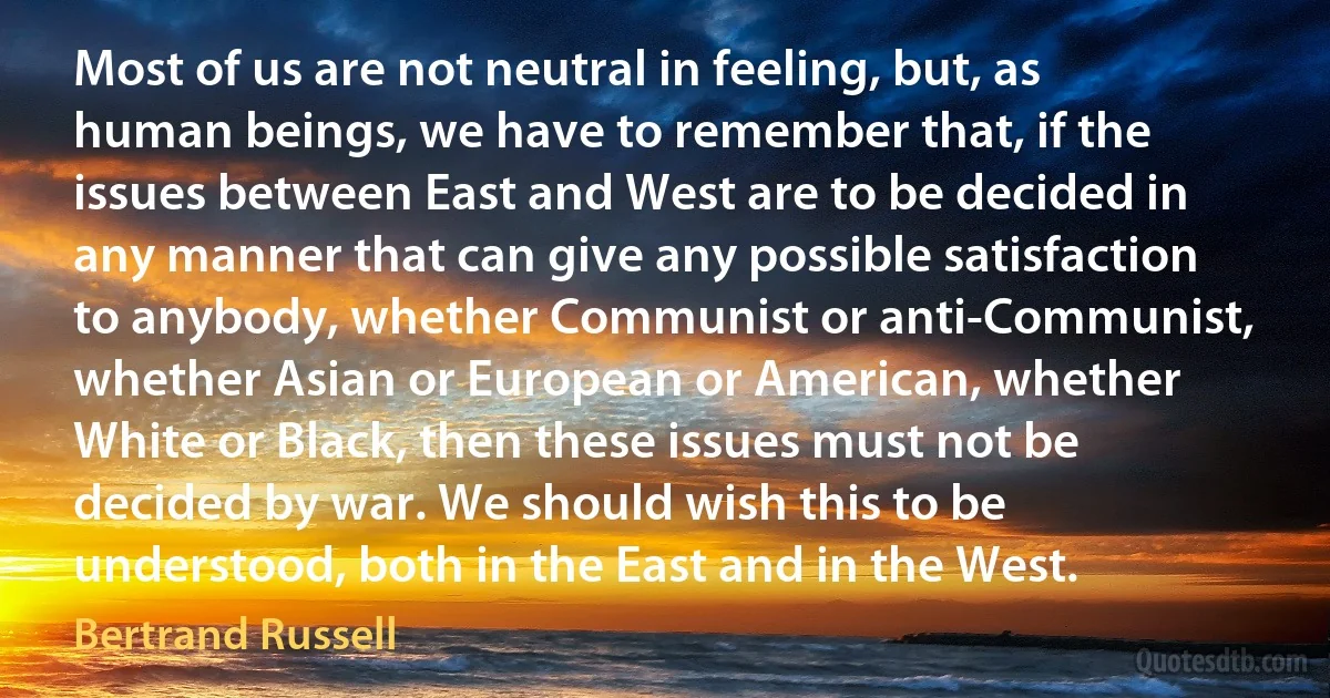 Most of us are not neutral in feeling, but, as human beings, we have to remember that, if the issues between East and West are to be decided in any manner that can give any possible satisfaction to anybody, whether Communist or anti-Communist, whether Asian or European or American, whether White or Black, then these issues must not be decided by war. We should wish this to be understood, both in the East and in the West. (Bertrand Russell)