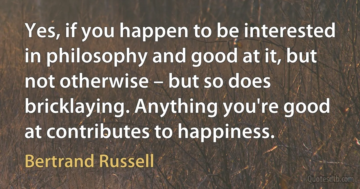 Yes, if you happen to be interested in philosophy and good at it, but not otherwise – but so does bricklaying. Anything you're good at contributes to happiness. (Bertrand Russell)