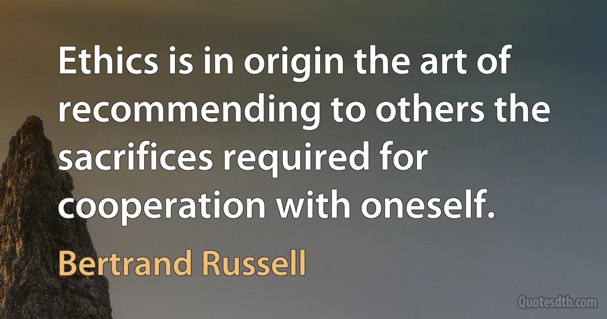 Ethics is in origin the art of recommending to others the sacrifices required for cooperation with oneself. (Bertrand Russell)