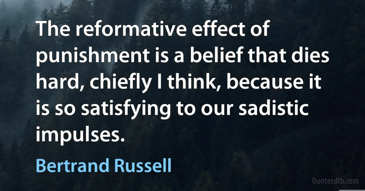 The reformative effect of punishment is a belief that dies hard, chiefly I think, because it is so satisfying to our sadistic impulses. (Bertrand Russell)