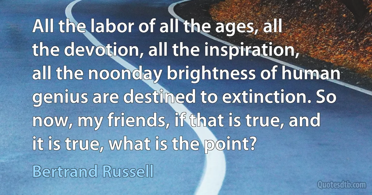 All the labor of all the ages, all the devotion, all the inspiration, all the noonday brightness of human genius are destined to extinction. So now, my friends, if that is true, and it is true, what is the point? (Bertrand Russell)