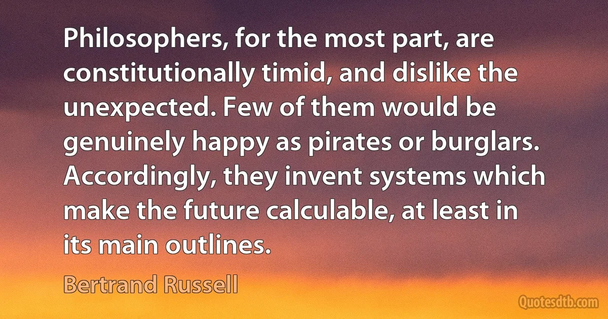 Philosophers, for the most part, are constitutionally timid, and dislike the unexpected. Few of them would be genuinely happy as pirates or burglars. Accordingly, they invent systems which make the future calculable, at least in its main outlines. (Bertrand Russell)